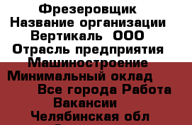 Фрезеровщик › Название организации ­ Вертикаль, ООО › Отрасль предприятия ­ Машиностроение › Минимальный оклад ­ 55 000 - Все города Работа » Вакансии   . Челябинская обл.,Златоуст г.